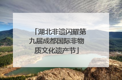 湖北非遗闪耀第九届成都国际非物质文化遗产节